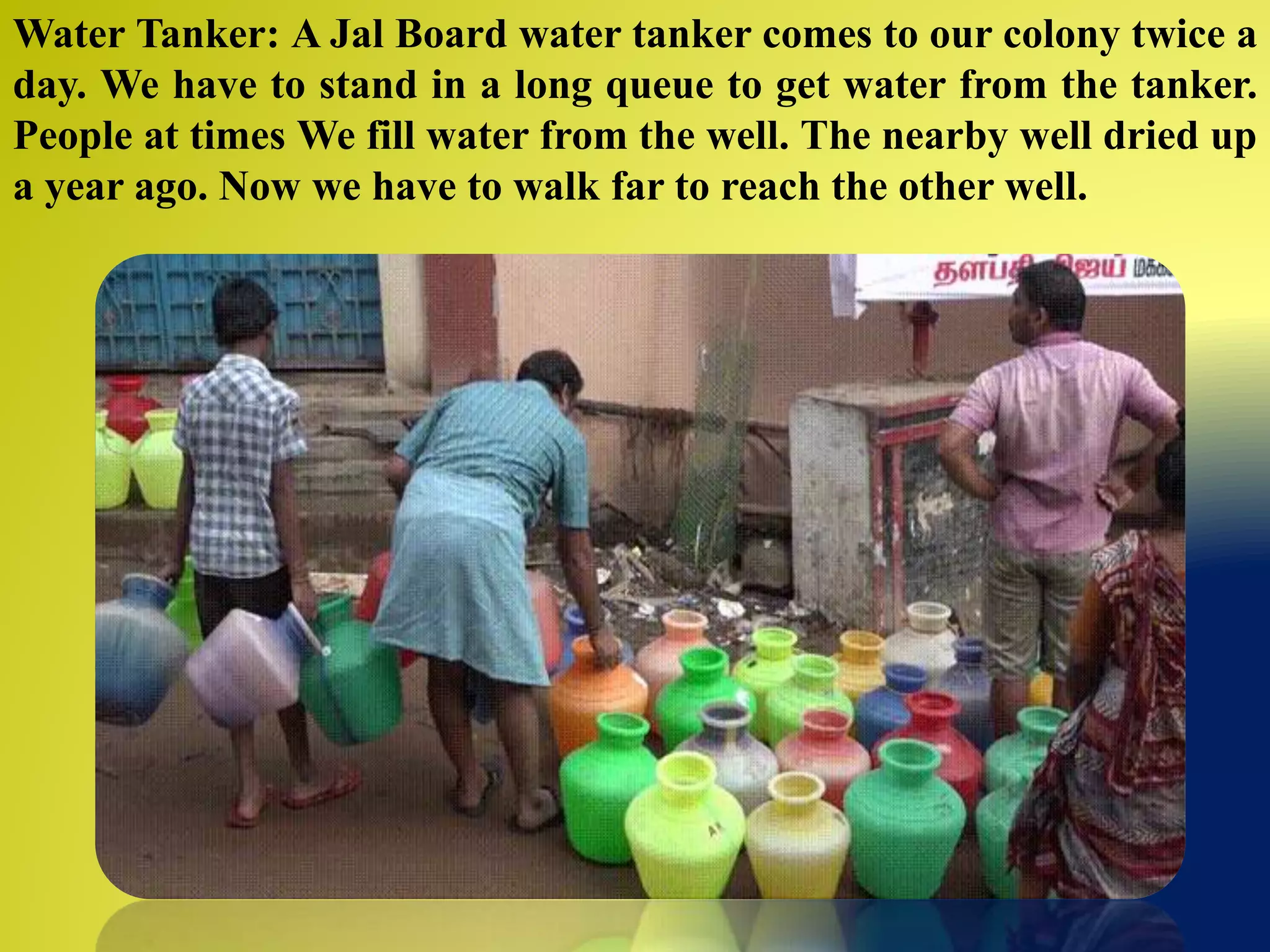 Water Tanker: A Jal Board water tanker comes to our colony twice a
day. We have to stand in a long queue to get water from the tanker.
People at times We fill water from the well. The nearby well dried up
a year ago. Now we have to walk far to reach the other well.
 