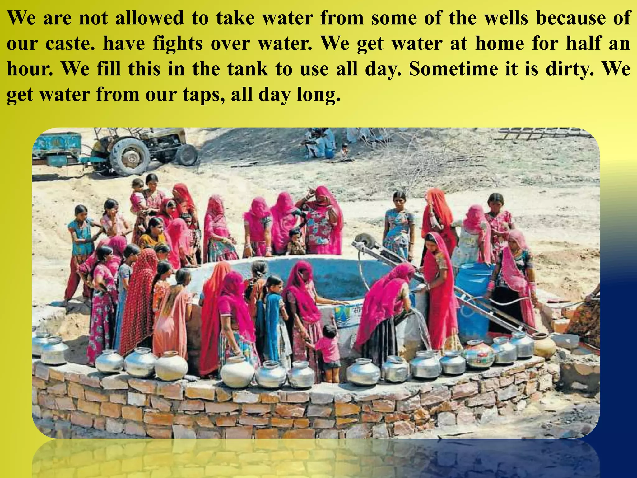 We are not allowed to take water from some of the wells because of
our caste. have fights over water. We get water at home for half an
hour. We fill this in the tank to use all day. Sometime it is dirty. We
get water from our taps, all day long.
 