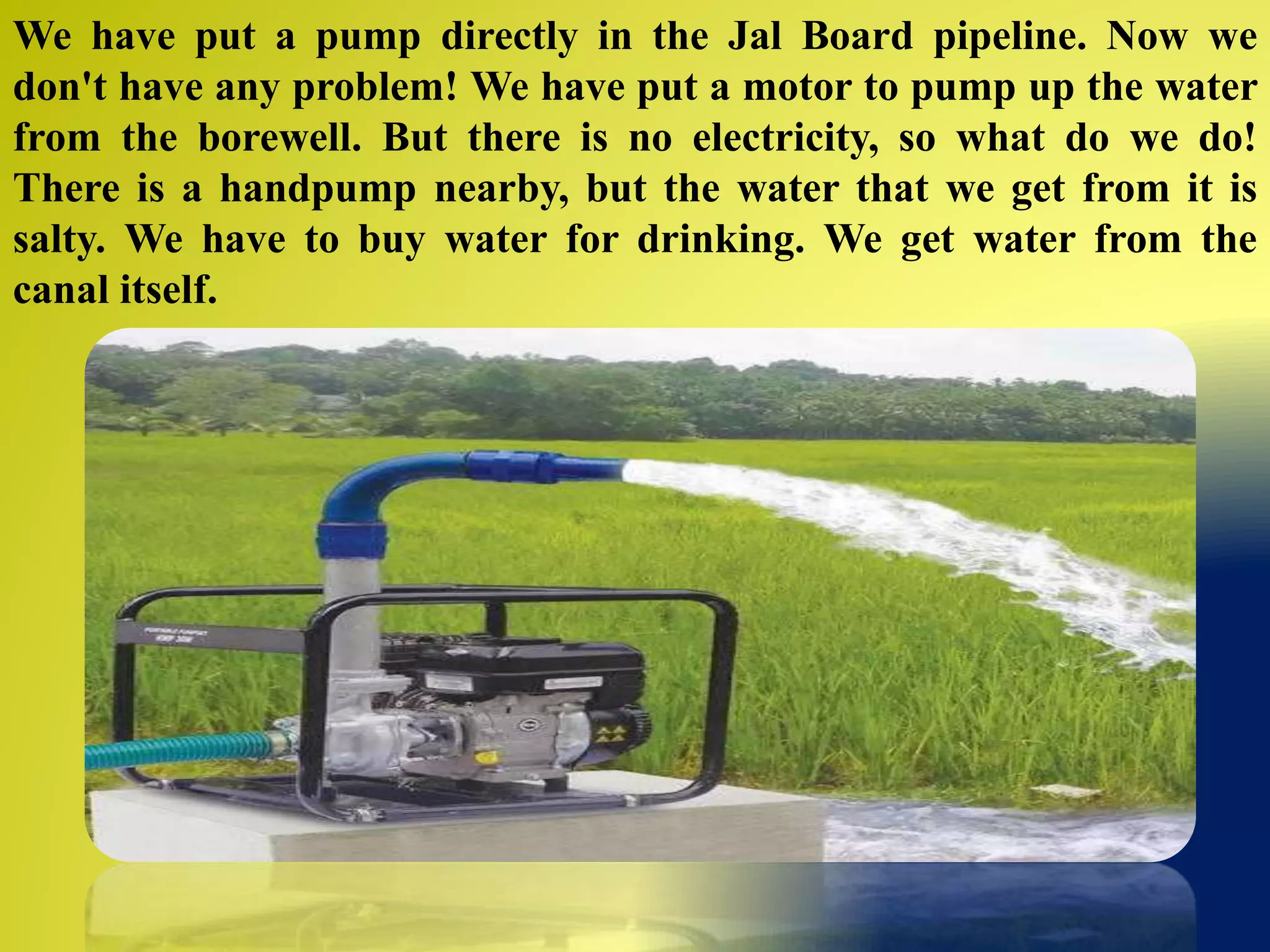 We have put a pump directly in the Jal Board pipeline. Now we
don't have any problem! We have put a motor to pump up the water
from the borewell. But there is no electricity, so what do we do!
There is a handpump nearby, but the water that we get from it is
salty. We have to buy water for drinking. We get water from the
canal itself.
 