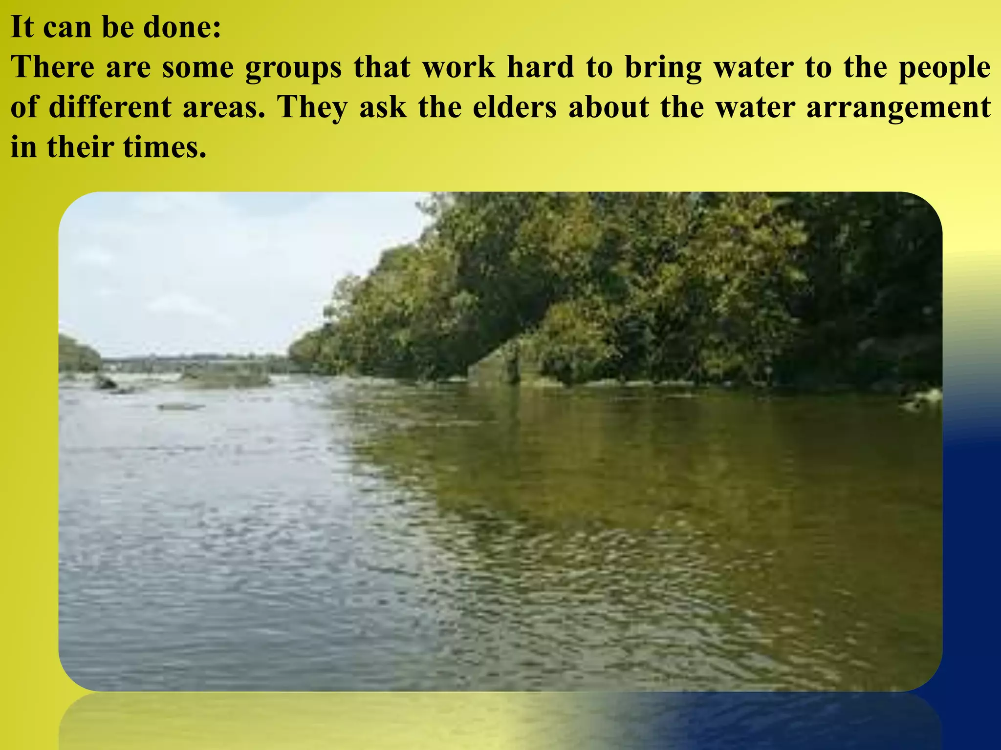 It can be done:
There are some groups that work hard to bring water to the people
of different areas. They ask the elders about the water arrangement
in their times.
 