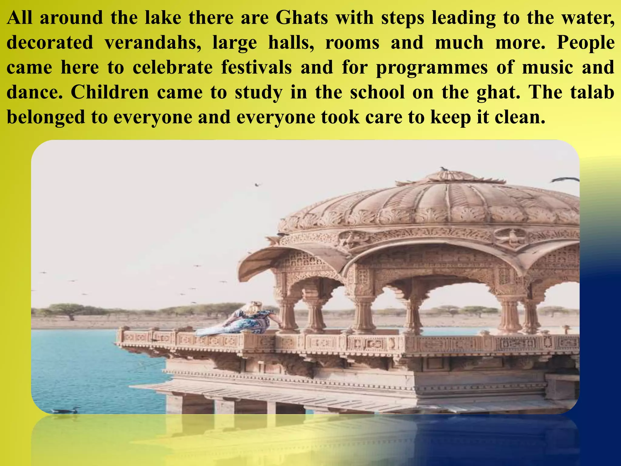 All around the lake there are Ghats with steps leading to the water,
decorated verandahs, large halls, rooms and much more. People
came here to celebrate festivals and for programmes of music and
dance. Children came to study in the school on the ghat. The talab
belonged to everyone and everyone took care to keep it clean.
 