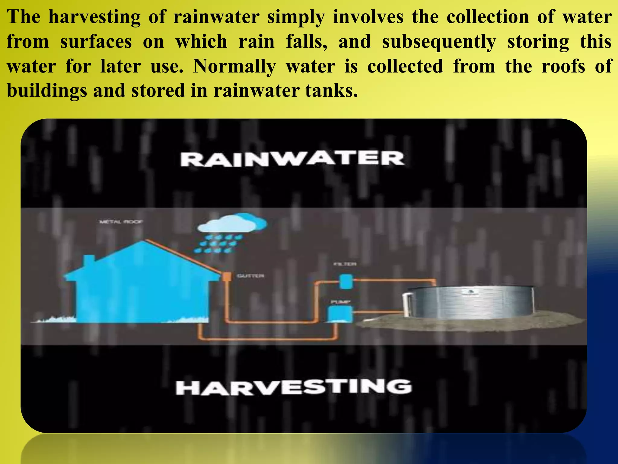 The harvesting of rainwater simply involves the collection of water
from surfaces on which rain falls, and subsequently storing this
water for later use. Normally water is collected from the roofs of
buildings and stored in rainwater tanks.
 