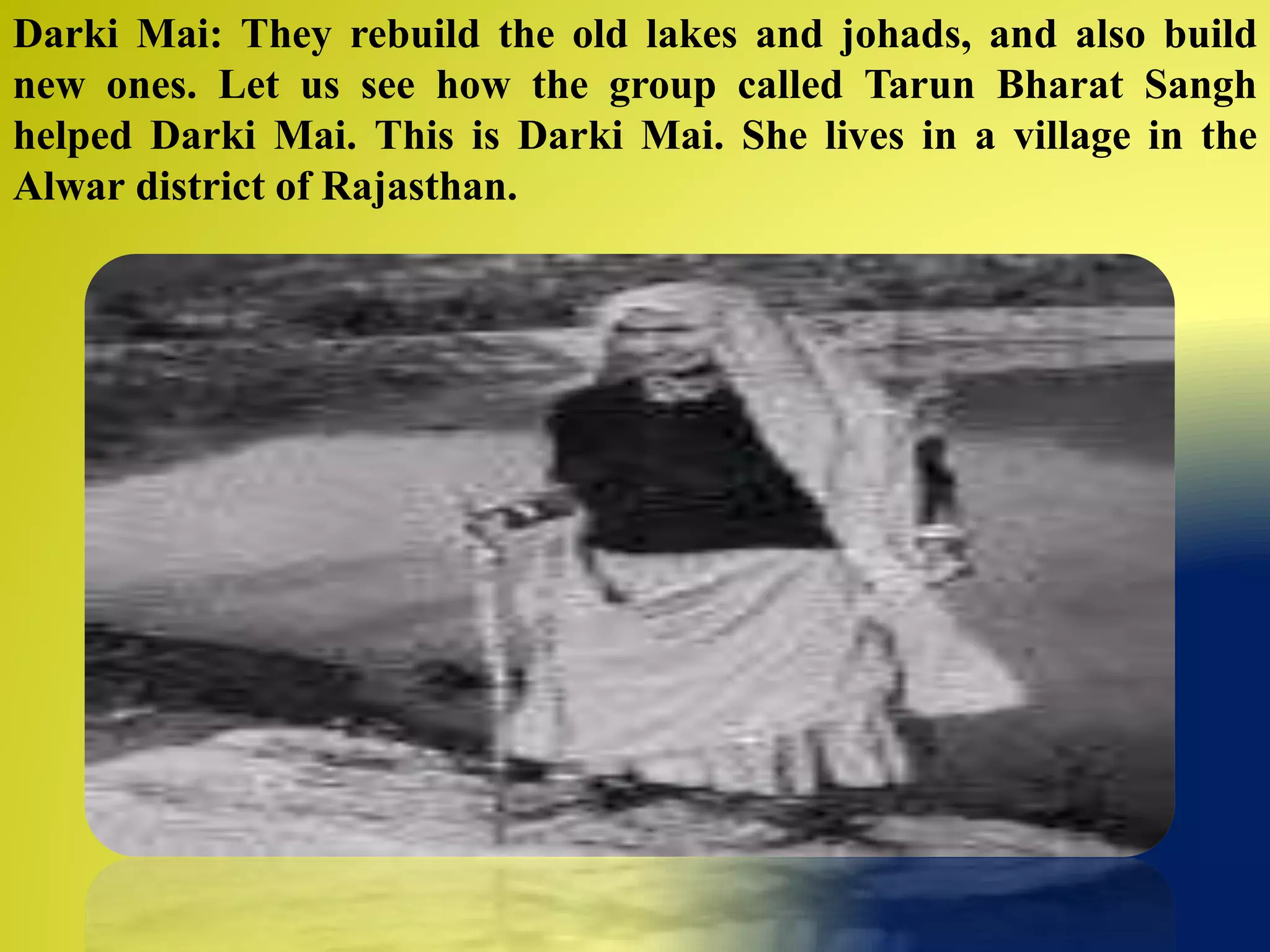 Darki Mai: They rebuild the old lakes and johads, and also build
new ones. Let us see how the group called Tarun Bharat Sangh
helped Darki Mai. This is Darki Mai. She lives in a village in the
Alwar district of Rajasthan.
 