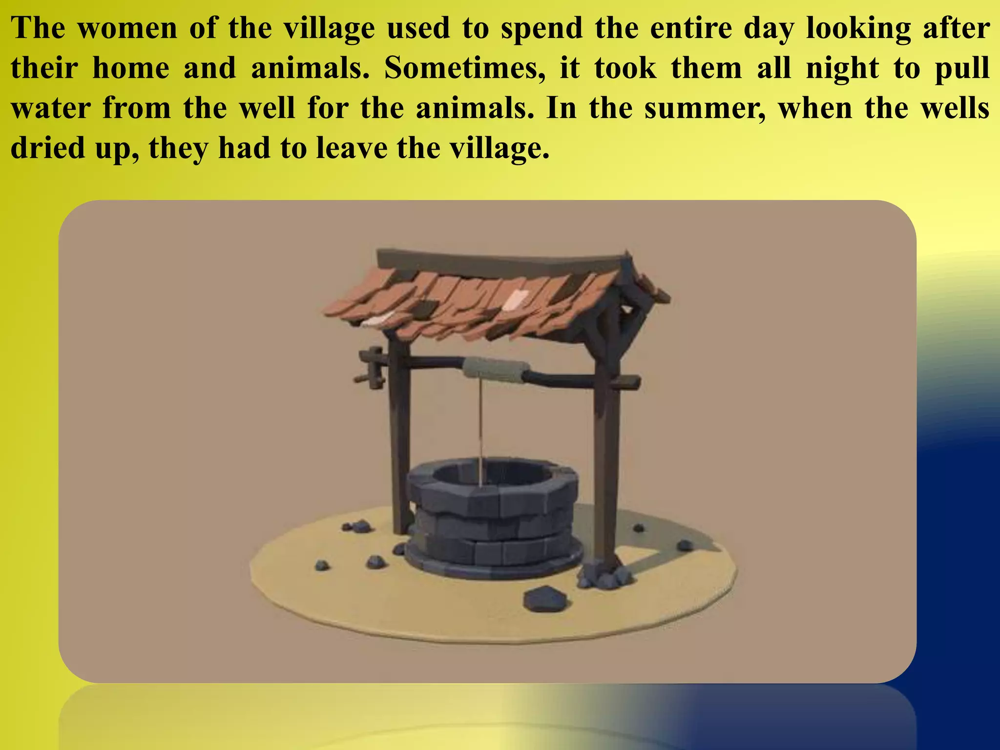 The women of the village used to spend the entire day looking after
their home and animals. Sometimes, it took them all night to pull
water from the well for the animals. In the summer, when the wells
dried up, they had to leave the village.
 