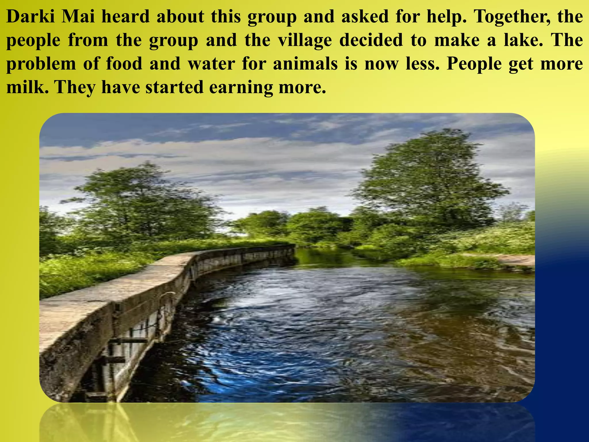 Darki Mai heard about this group and asked for help. Together, the
people from the group and the village decided to make a lake. The
problem of food and water for animals is now less. People get more
milk. They have started earning more.
 