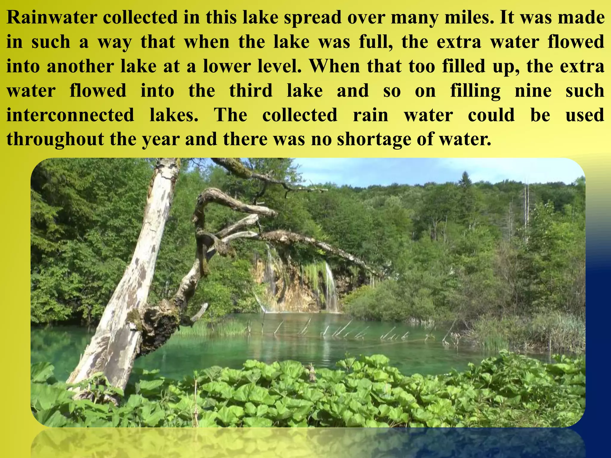 Rainwater collected in this lake spread over many miles. It was made
in such a way that when the lake was full, the extra water flowed
into another lake at a lower level. When that too filled up, the extra
water flowed into the third lake and so on filling nine such
interconnected lakes. The collected rain water could be used
throughout the year and there was no shortage of water.
 
