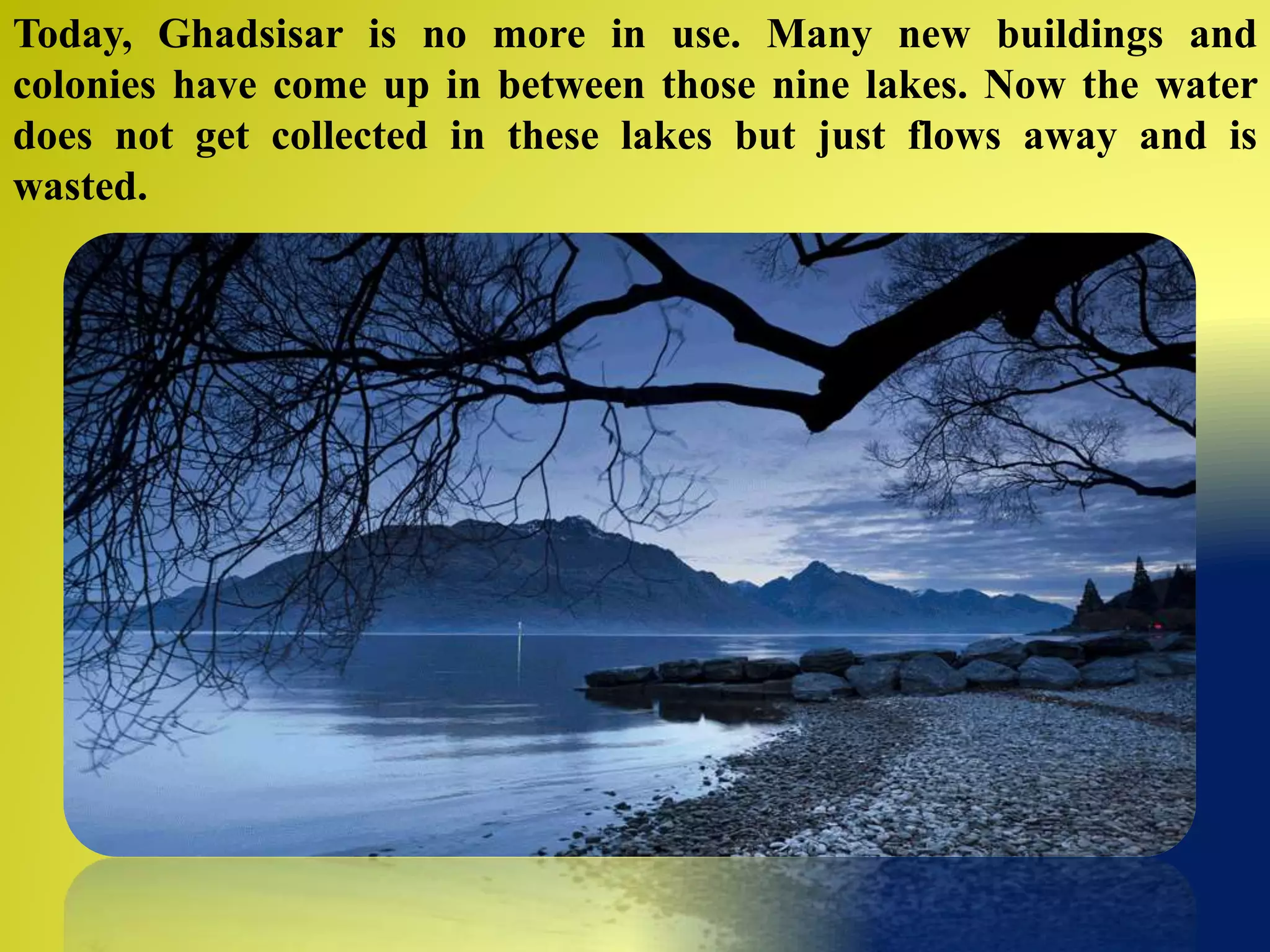 Today, Ghadsisar is no more in use. Many new buildings and
colonies have come up in between those nine lakes. Now the water
does not get collected in these lakes but just flows away and is
wasted.
 