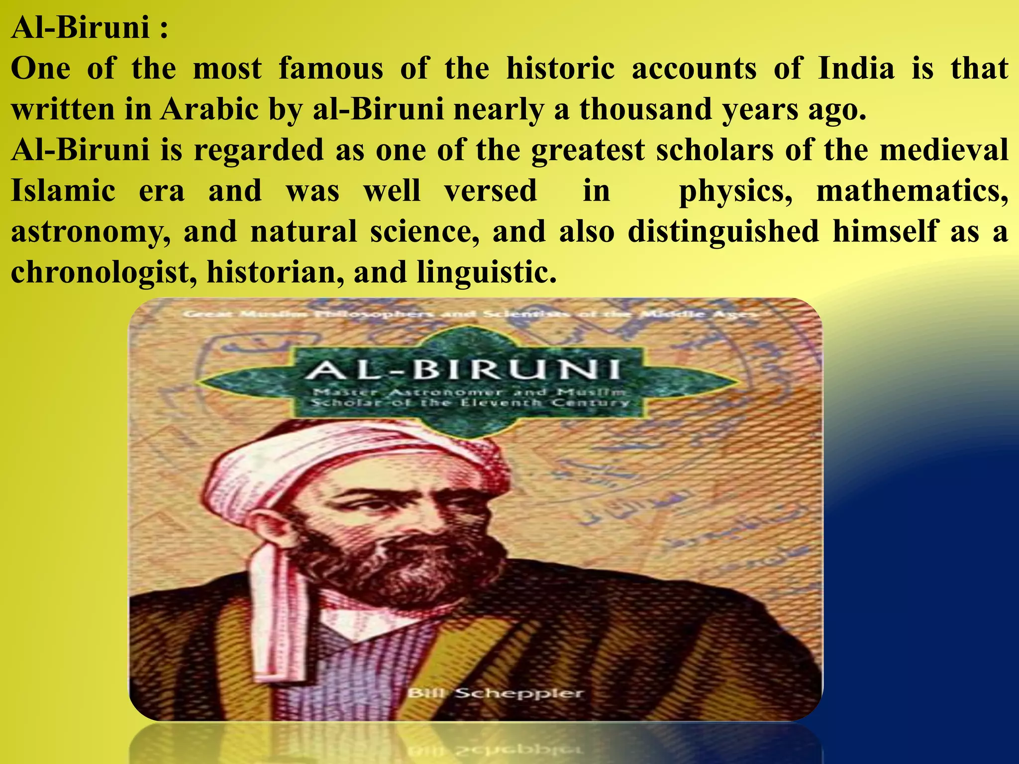 Al-Biruni :
One of the most famous of the historic accounts of India is that
written in Arabic by al-Biruni nearly a thousand years ago.
Al-Biruni is regarded as one of the greatest scholars of the medieval
Islamic era and was well versed in physics, mathematics,
astronomy, and natural science, and also distinguished himself as a
chronologist, historian, and linguistic.
 