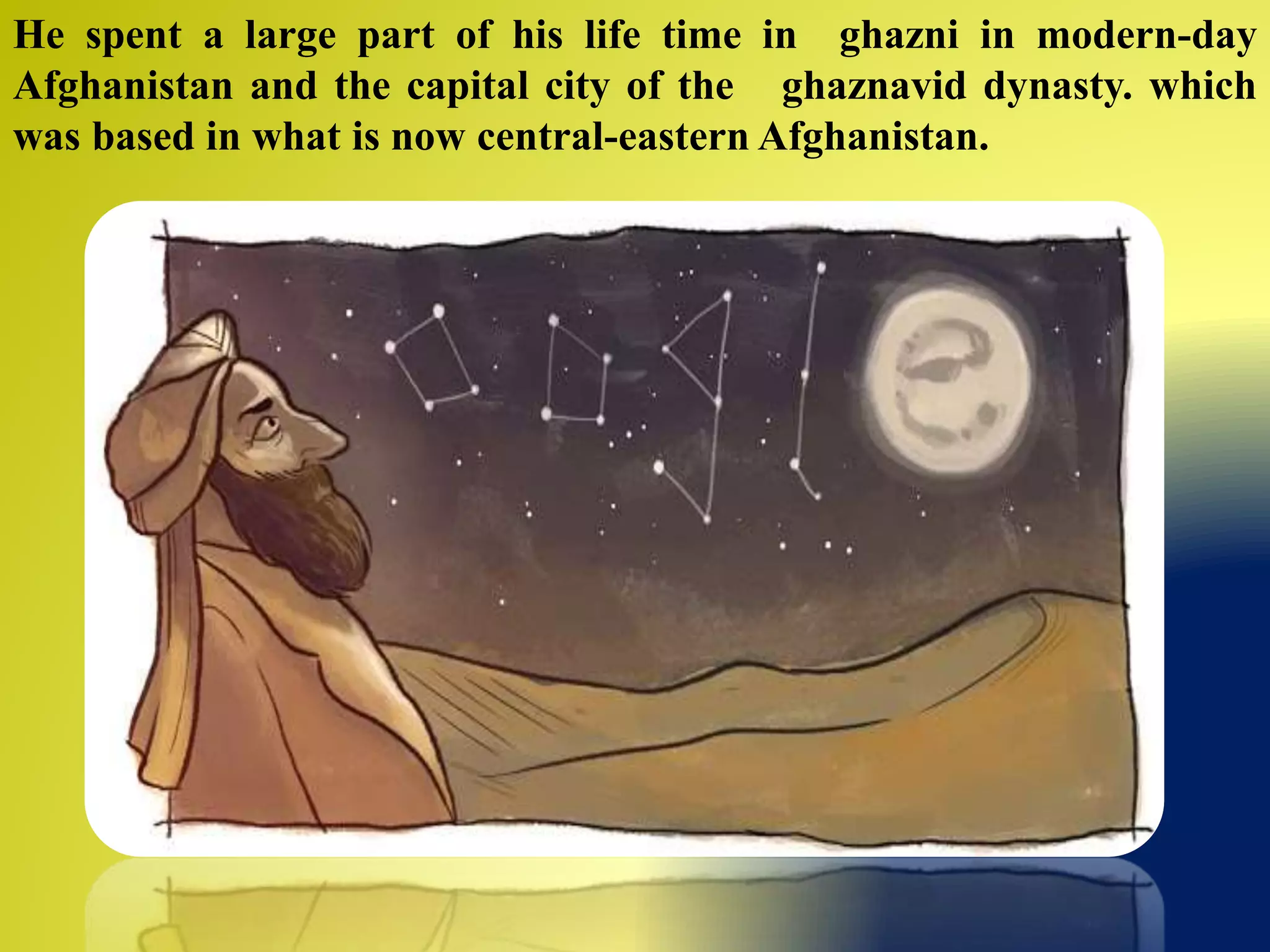He spent a large part of his life time in ghazni in modern-day
Afghanistan and the capital city of the ghaznavid dynasty. which
was based in what is now central-eastern Afghanistan.
 
