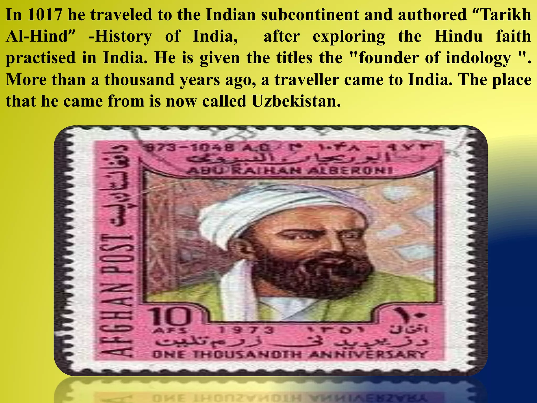 In 1017 he traveled to the Indian subcontinent and authored “Tarikh
Al-Hind” -History of India, after exploring the Hindu faith
practised in India. He is given the titles the "founder of indology ".
More than a thousand years ago, a traveller came to India. The place
that he came from is now called Uzbekistan.
 