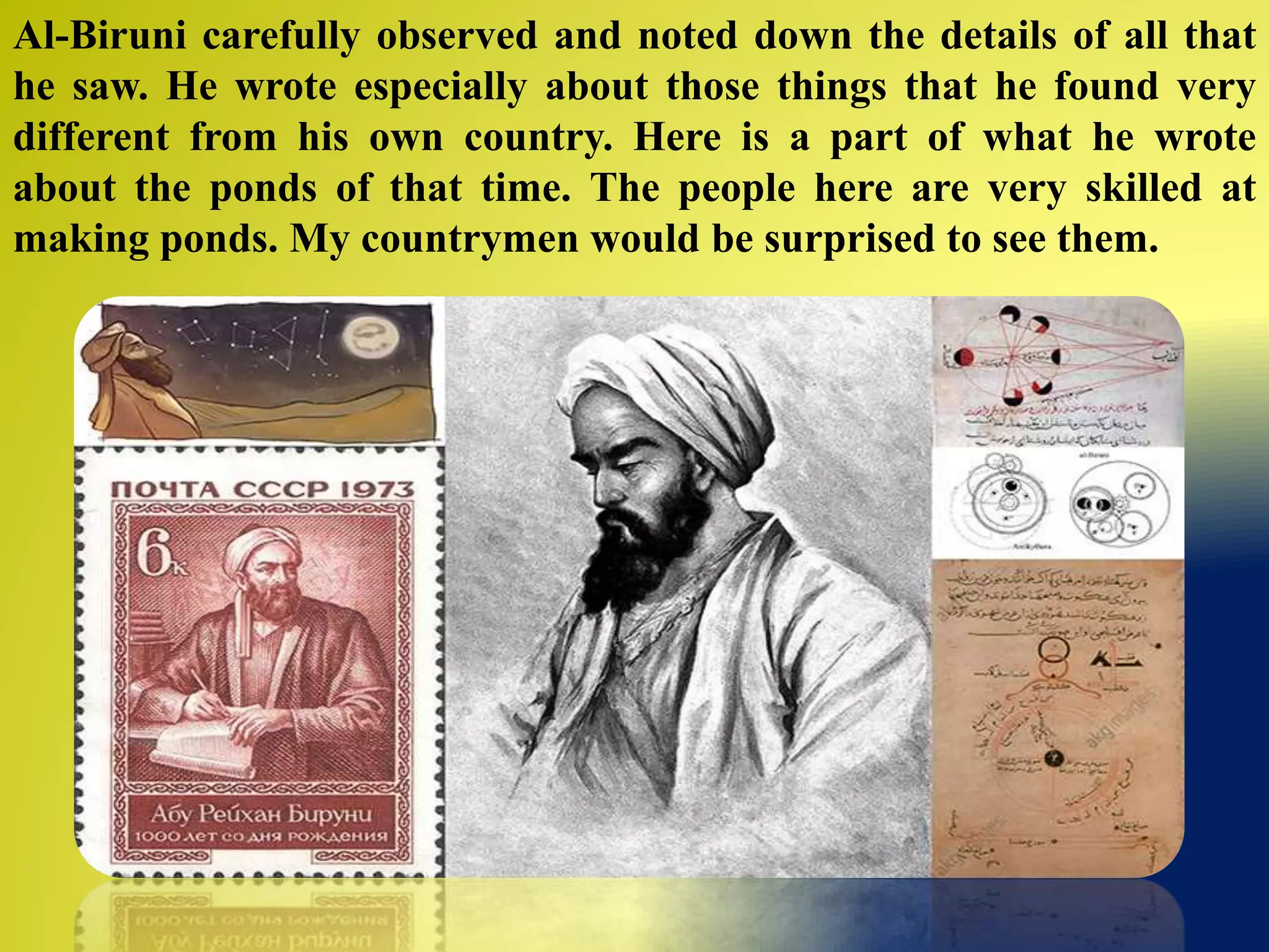 Al-Biruni carefully observed and noted down the details of all that
he saw. He wrote especially about those things that he found very
different from his own country. Here is a part of what he wrote
about the ponds of that time. The people here are very skilled at
making ponds. My countrymen would be surprised to see them.
 
