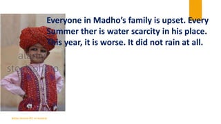 Everyone in Madho’s family is upset. Every
Summer ther is water scarcity in his place.
This year, it is worse. It did not ...