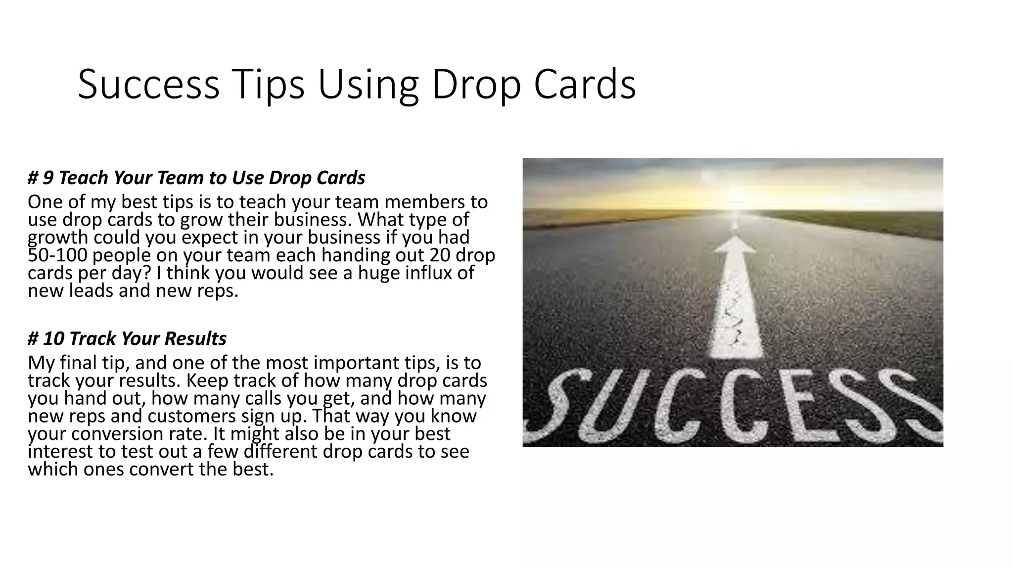 Success Tips Using Drop Cards
# 9 Teach Your Team to Use Drop Cards
One of my best tips is to teach your team members to
use drop cards to grow their business. What type of
growth could you expect in your business if you had
50-100 people on your team each handing out 20 drop
cards per day? I think you would see a huge influx of
new leads and new reps.
# 10 Track Your Results
My final tip, and one of the most important tips, is to
track your results. Keep track of how many drop cards
you hand out, how many calls you get, and how many
new reps and customers sign up. That way you know
your conversion rate. It might also be in your best
interest to test out a few different drop cards to see
which ones convert the best.
 