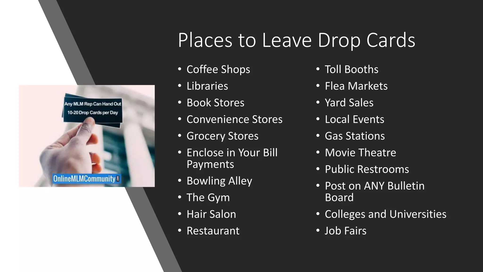Places to Leave Drop Cards
• Coffee Shops
• Libraries
• Book Stores
• Convenience Stores
• Grocery Stores
• Enclose in Your Bill
Payments
• Bowling Alley
• The Gym
• Hair Salon
• Restaurant
• Toll Booths
• Flea Markets
• Yard Sales
• Local Events
• Gas Stations
• Movie Theatre
• Public Restrooms
• Post on ANY Bulletin
Board
• Colleges and Universities
• Job Fairs
 