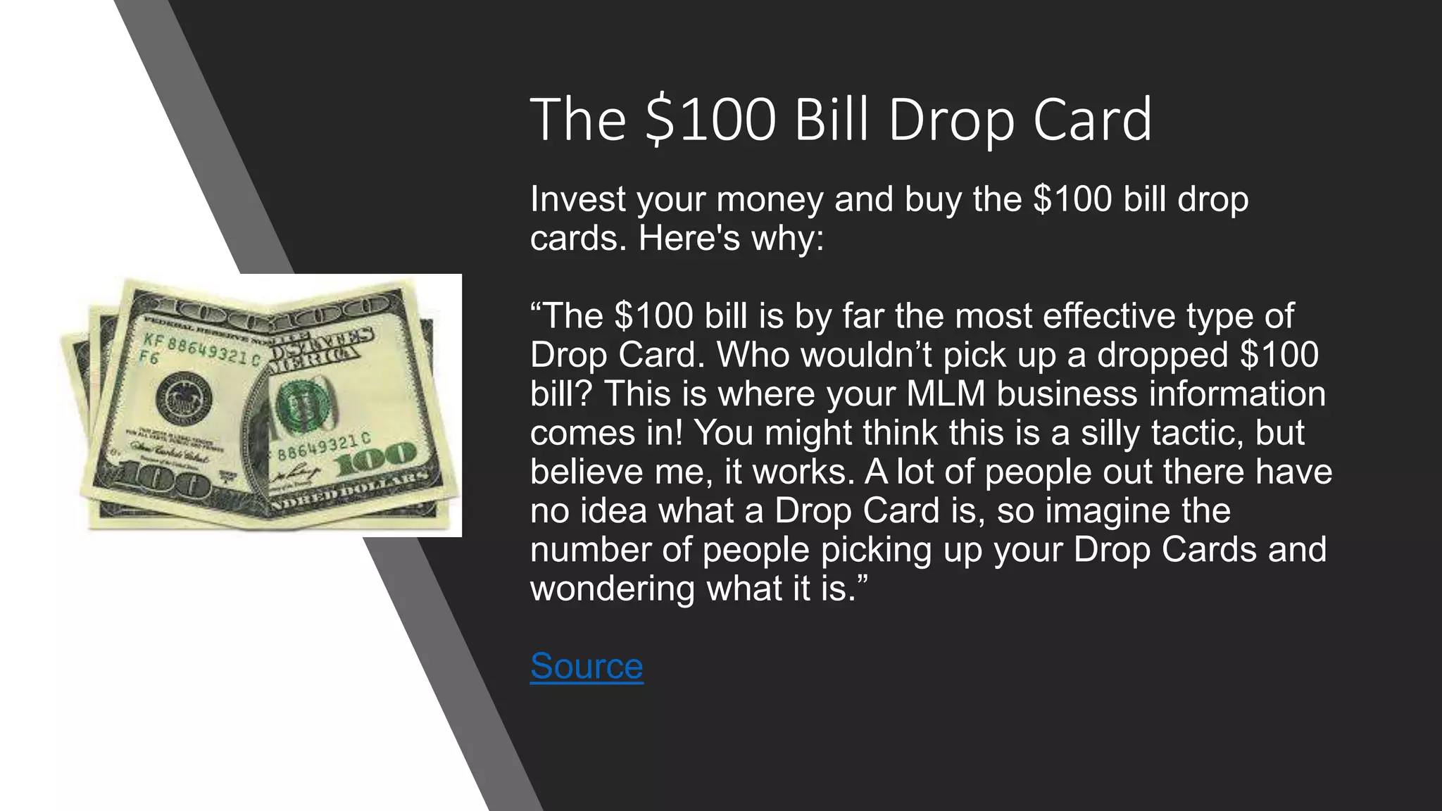 The $100 Bill Drop Card
Invest your money and buy the $100 bill drop
cards. Here's why:
“The $100 bill is by far the most effective type of
Drop Card. Who wouldn’t pick up a dropped $100
bill? This is where your MLM business information
comes in! You might think this is a silly tactic, but
believe me, it works. A lot of people out there have
no idea what a Drop Card is, so imagine the
number of people picking up your Drop Cards and
wondering what it is.”
Source
 
