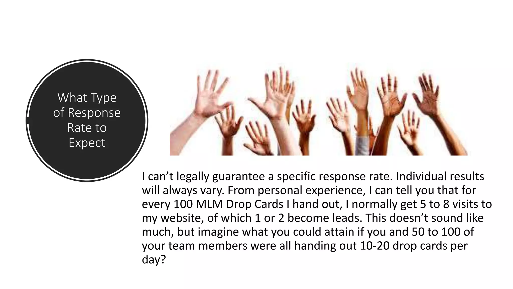 What Type
of Response
Rate to
Expect
I can’t legally guarantee a specific response rate. Individual results
will always vary. From personal experience, I can tell you that for
every 100 MLM Drop Cards I hand out, I normally get 5 to 8 visits to
my website, of which 1 or 2 become leads. This doesn’t sound like
much, but imagine what you could attain if you and 50 to 100 of
your team members were all handing out 10-20 drop cards per
day?
 