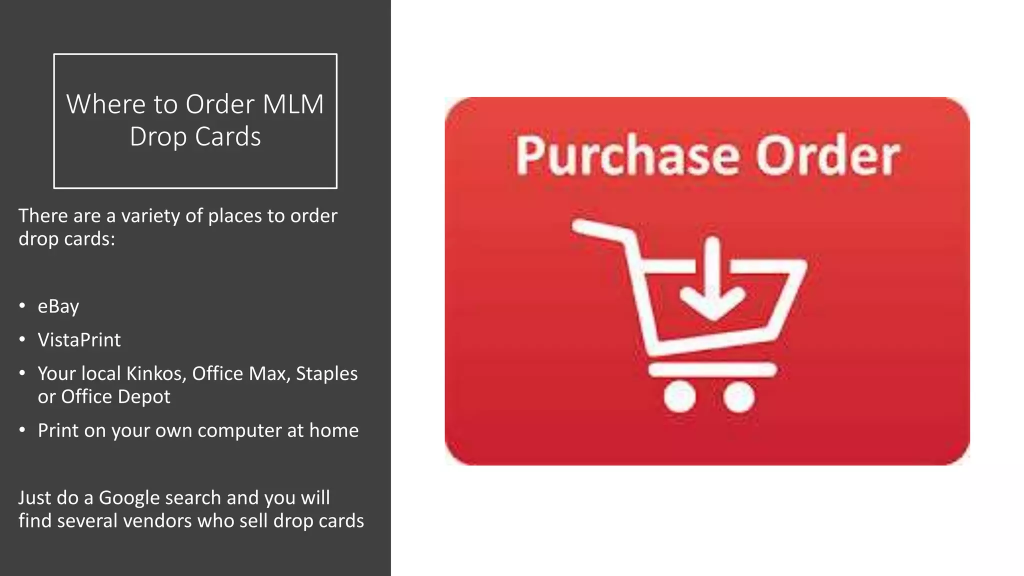 Where to Order MLM
Drop Cards
There are a variety of places to order
drop cards:
• eBay
• VistaPrint
• Your local Kinkos, Office Max, Staples
or Office Depot
• Print on your own computer at home
Just do a Google search and you will
find several vendors who sell drop cards
 