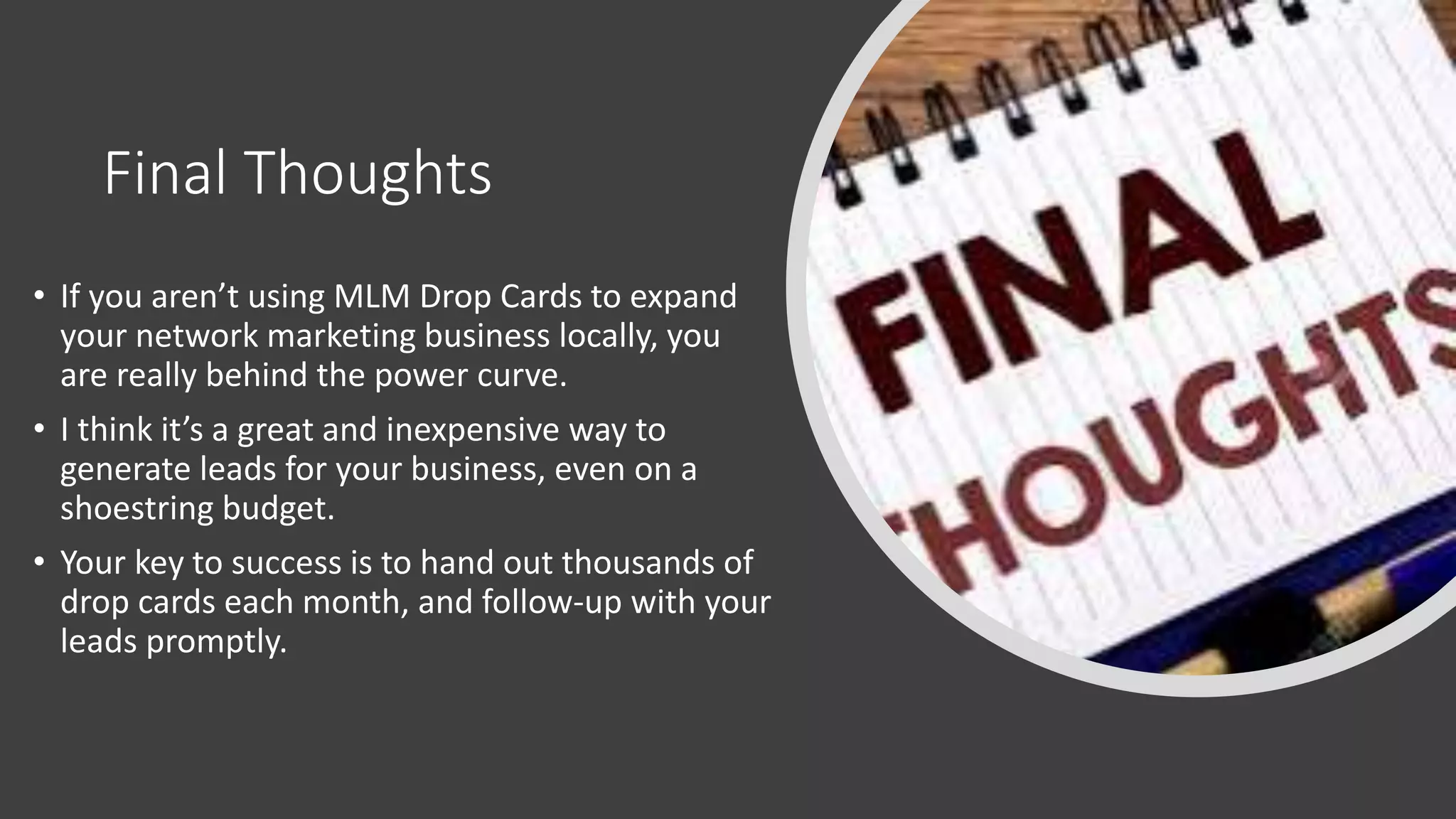 Final Thoughts
• If you aren’t using MLM Drop Cards to expand
your network marketing business locally, you
are really behind the power curve.
• I think it’s a great and inexpensive way to
generate leads for your business, even on a
shoestring budget.
• Your key to success is to hand out thousands of
drop cards each month, and follow-up with your
leads promptly.
 
