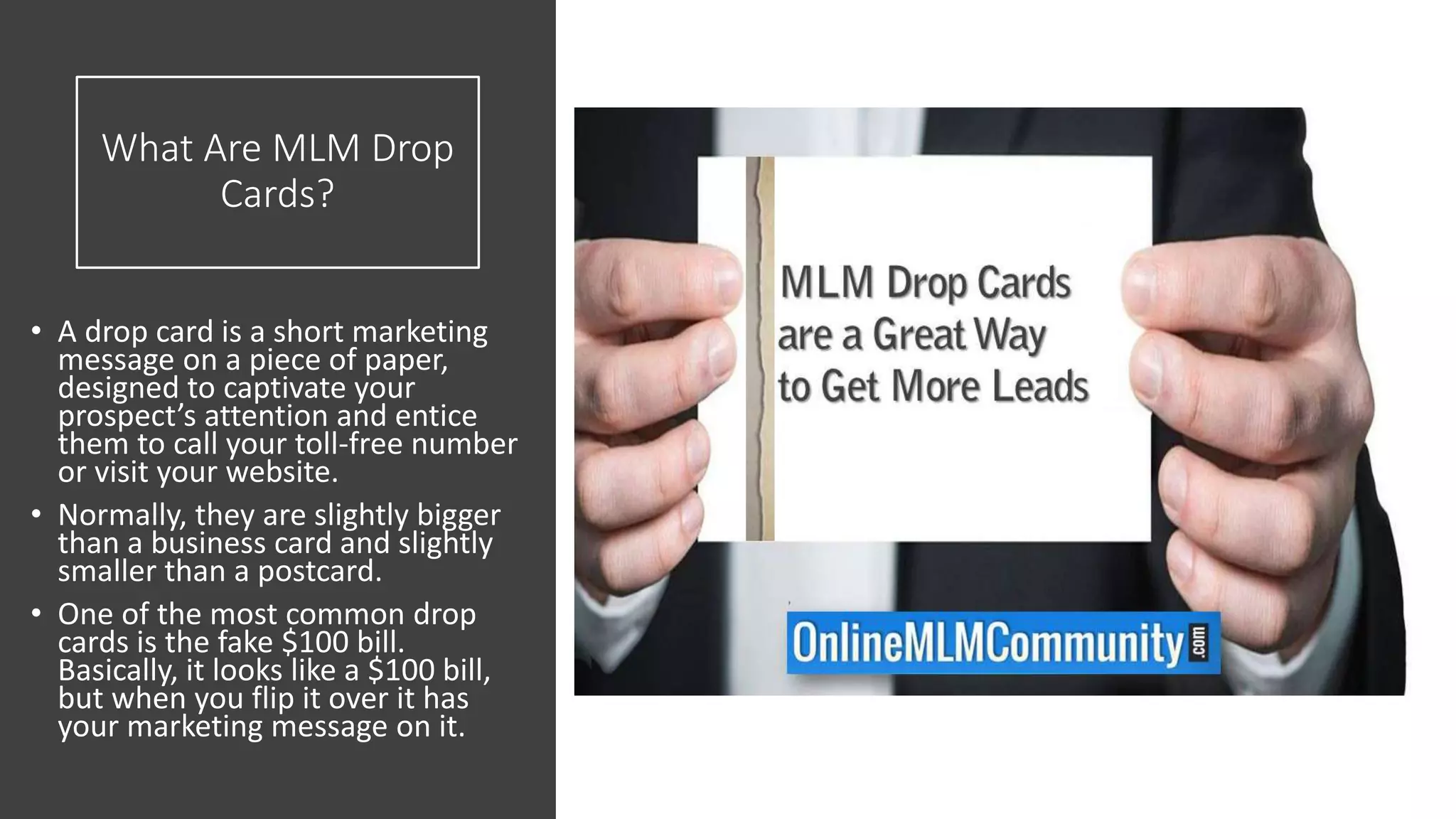 What Are MLM Drop
Cards?
• A drop card is a short marketing
message on a piece of paper,
designed to captivate your
prospect’s attention and entice
them to call your toll-free number
or visit your website.
• Normally, they are slightly bigger
than a business card and slightly
smaller than a postcard.
• One of the most common drop
cards is the fake $100 bill.
Basically, it looks like a $100 bill,
but when you flip it over it has
your marketing message on it.
 
