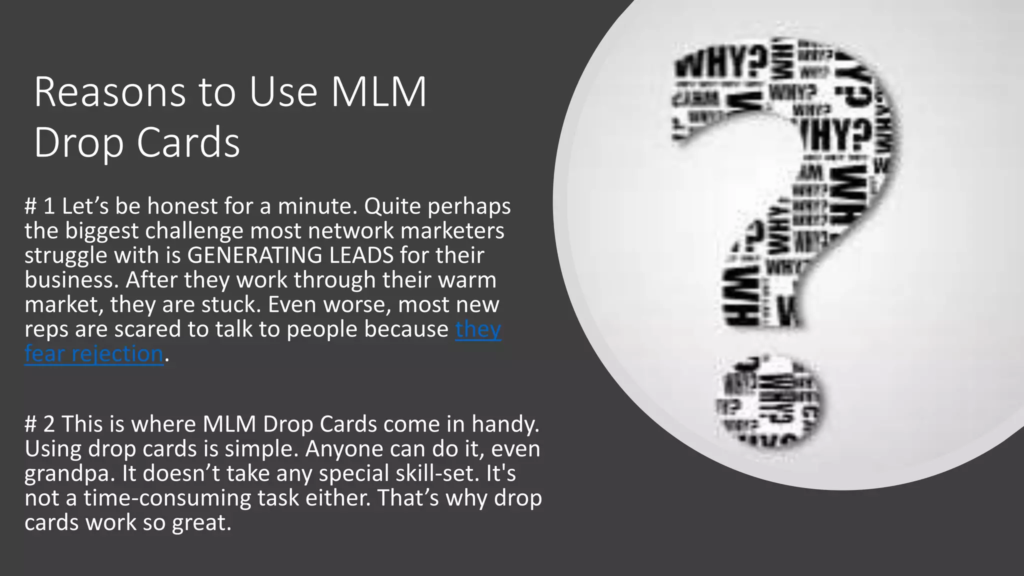 Reasons to Use MLM
Drop Cards
# 1 Let’s be honest for a minute. Quite perhaps
the biggest challenge most network marketers
struggle with is GENERATING LEADS for their
business. After they work through their warm
market, they are stuck. Even worse, most new
reps are scared to talk to people because they
fear rejection.
# 2 This is where MLM Drop Cards come in handy.
Using drop cards is simple. Anyone can do it, even
grandpa. It doesn’t take any special skill-set. It's
not a time-consuming task either. That’s why drop
cards work so great.
 