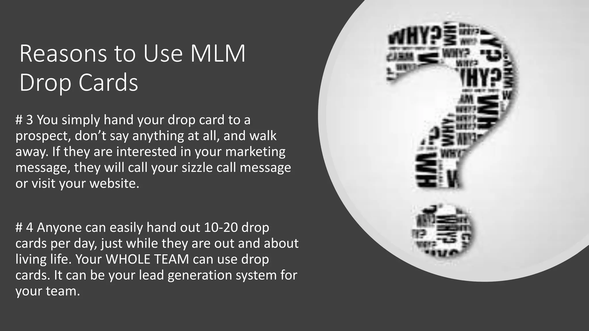 Reasons to Use MLM
Drop Cards
# 3 You simply hand your drop card to a
prospect, don’t say anything at all, and walk
away. If they are interested in your marketing
message, they will call your sizzle call message
or visit your website.
# 4 Anyone can easily hand out 10-20 drop
cards per day, just while they are out and about
living life. Your WHOLE TEAM can use drop
cards. It can be your lead generation system for
your team.
 