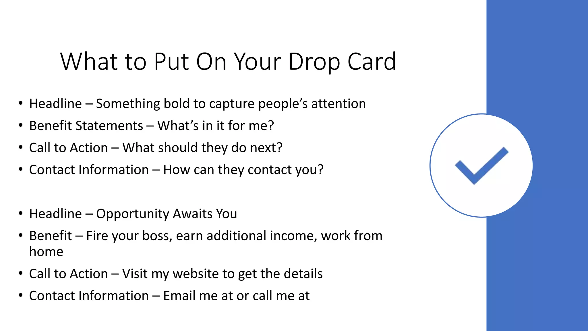 What to Put On Your Drop Card
• Headline – Something bold to capture people’s attention
• Benefit Statements – What’s in it for me?
• Call to Action – What should they do next?
• Contact Information – How can they contact you?
• Headline – Opportunity Awaits You
• Benefit – Fire your boss, earn additional income, work from
home
• Call to Action – Visit my website to get the details
• Contact Information – Email me at or call me at
 