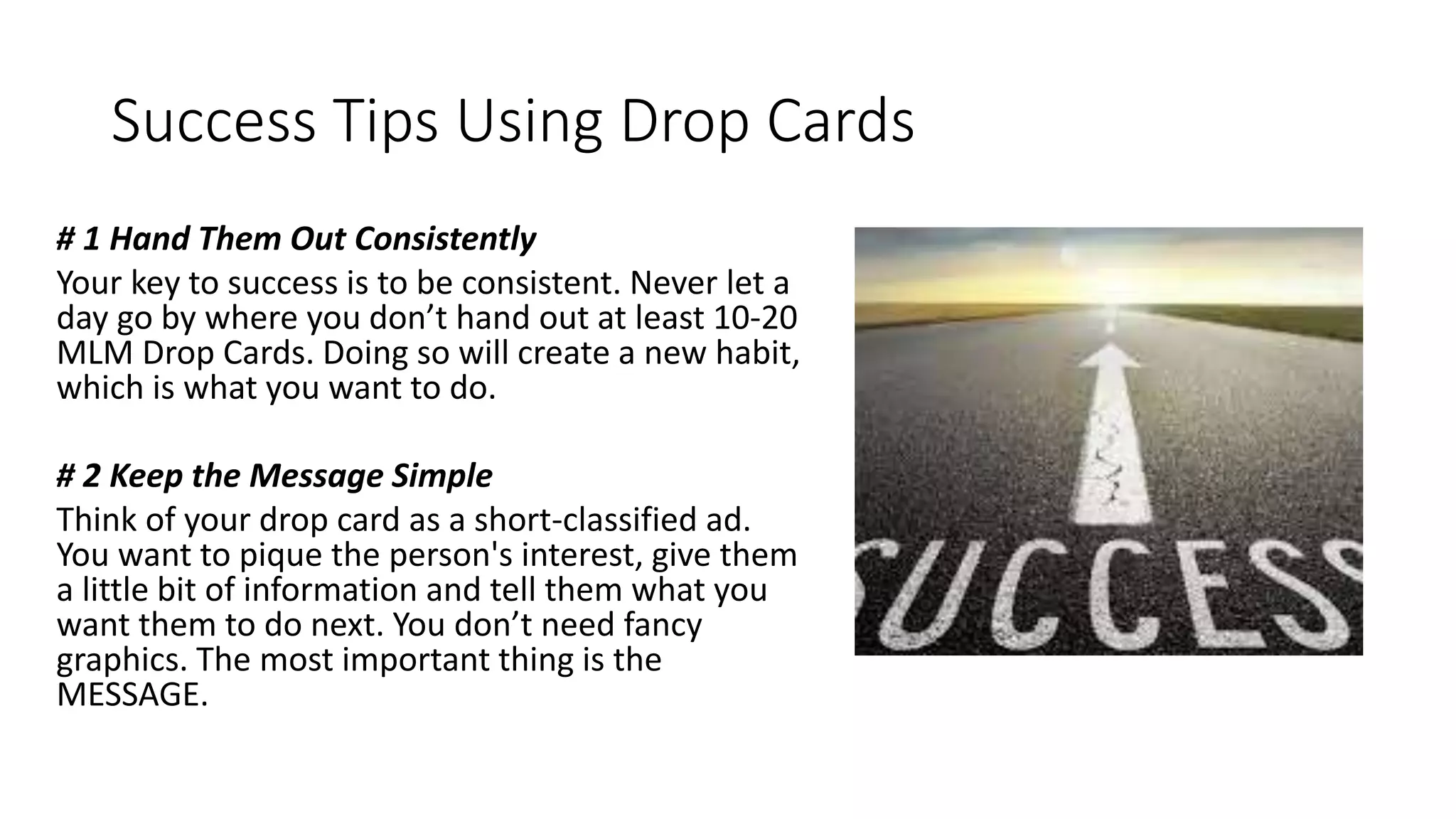 Success Tips Using Drop Cards
# 1 Hand Them Out Consistently
Your key to success is to be consistent. Never let a
day go by where you don’t hand out at least 10-20
MLM Drop Cards. Doing so will create a new habit,
which is what you want to do.
# 2 Keep the Message Simple
Think of your drop card as a short-classified ad.
You want to pique the person's interest, give them
a little bit of information and tell them what you
want them to do next. You don’t need fancy
graphics. The most important thing is the
MESSAGE.
 