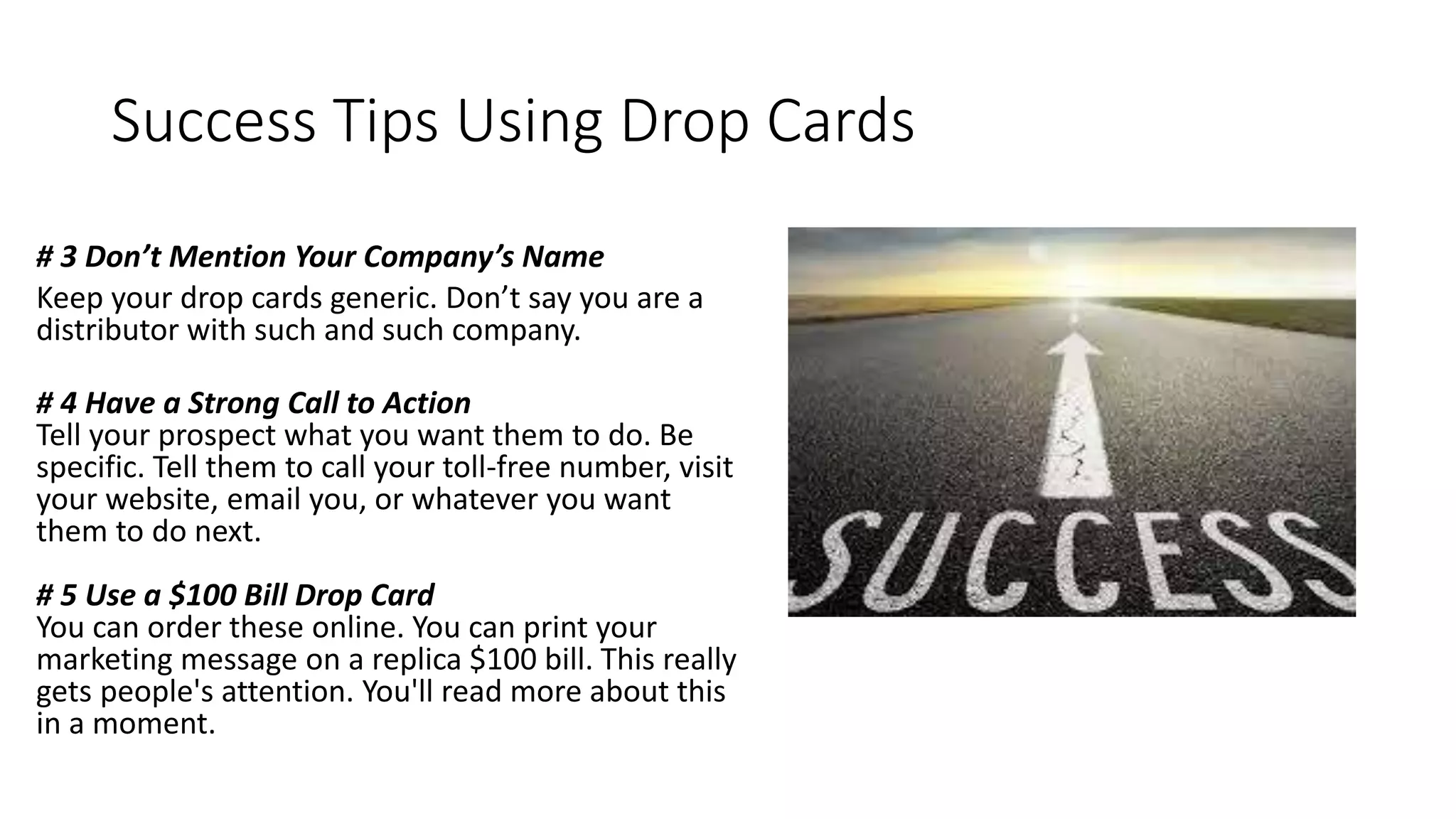 Success Tips Using Drop Cards
# 3 Don’t Mention Your Company’s Name
Keep your drop cards generic. Don’t say you are a
distributor with such and such company.
# 4 Have a Strong Call to Action
Tell your prospect what you want them to do. Be
specific. Tell them to call your toll-free number, visit
your website, email you, or whatever you want
them to do next.
# 5 Use a $100 Bill Drop Card
You can order these online. You can print your
marketing message on a replica $100 bill. This really
gets people's attention. You'll read more about this
in a moment.
 