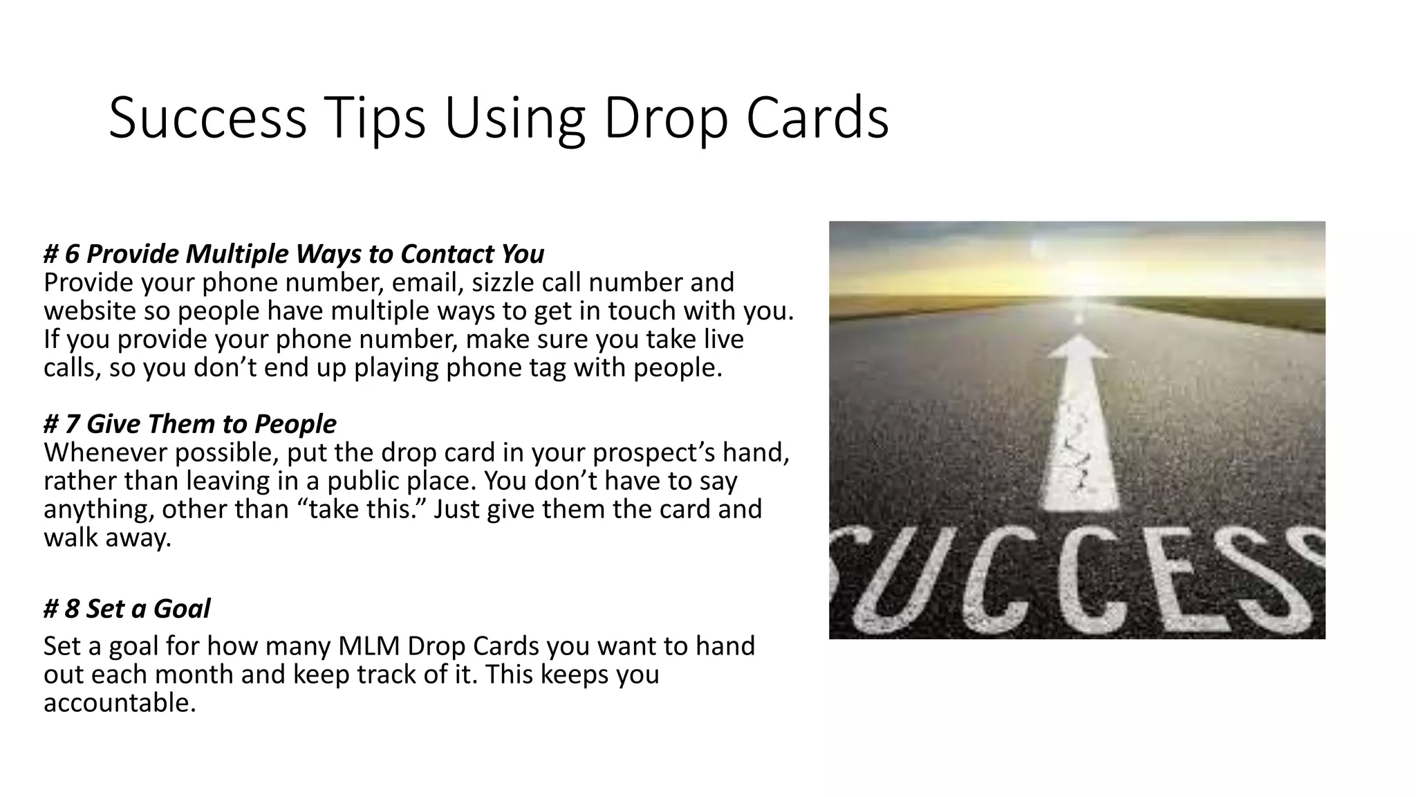 Success Tips Using Drop Cards
# 6 Provide Multiple Ways to Contact You
Provide your phone number, email, sizzle call number and
website so people have multiple ways to get in touch with you.
If you provide your phone number, make sure you take live
calls, so you don’t end up playing phone tag with people.
# 7 Give Them to People
Whenever possible, put the drop card in your prospect’s hand,
rather than leaving in a public place. You don’t have to say
anything, other than “take this.” Just give them the card and
walk away.
# 8 Set a Goal
Set a goal for how many MLM Drop Cards you want to hand
out each month and keep track of it. This keeps you
accountable.
 