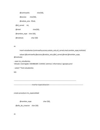 @contraseña                     char(50),

          @acceso            char(50),

          @cedula_estu RCed,

     @id_carnet       int,

     @nivel                       char(50),

     @nombre_espe char (50),

     @instituto                char (50)



as

          insert estudiantes (contraseña,acceso,cedula_estu,id_carnet,nivel,nombre_espe,instituto)

        values (@contraseña,@acceso,@cedula_estu,@id_carnet,@nivel,@nombre_espe,
@instituto)

--exec ins_estudiantes
'2k5as6','restringido','505986369','214556','setimos','informatica','agropecuario'

--select * from estudiantes

GO



-----------------------------------------------------------------------------------------------------------------

---------------------------------insertar especializacion--------------------------------------------------------------



create procedure ins_especialidad



          @nombre_espe                               char (50),

     @año_de_creacion           char (50)



as
 