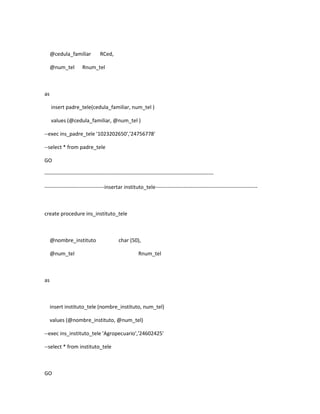 @cedula_familiar          RCed,

     @num_tel        Rnum_tel



as

     insert padre_tele(cedula_familiar, num_tel )

     values (@cedula_familiar, @num_tel )

--exec ins_padre_tele '1023202650','24756778'

--select * from padre_tele

GO

------------------------------------------------------------------------------------------------

----------------------------------insertar instituto_tele----------------------------------------------------------



create procedure ins_instituto_tele



     @nombre_instituto                    char (50),

     @num_tel                                        Rnum_tel



as



     insert instituto_tele (nombre_instituto, num_tel)

     values (@nombre_instituto, @num_tel)

--exec ins_instituto_tele 'Agropecuario','24602425'

--select * from instituto_tele



GO
 