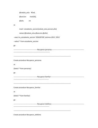 @cedula_estu RCed,

          @seccion           char(50),

          @año              int

as

          insert estudiante_seccion(cedula_estu,seccion,año)

          values (@cedula_estu,@seccion,@año)

--exec ins_estudiante_seccion '205620738','setimos-2011','2011'

--select * from estudiante_seccion

go

--------------------------------------------Recuperar personas------------------------------------------------------------
-------------------------------------------------------------------

----------------------------------------------------------------------------------------------------------

Create procedure Recuperar_personas

as

(Select * from personas)

go

--------------------------------------------Recuperar familiar--------------------------------------------------------------
-----------------------------------------------------------------

----------------------------------------------------------------------------------------------------------

Create procedure Recuperar_familiar

as

(Select * from familiar)

go

--------------------------------------------Recuperar telefono-------------------------------------------------------------
------------------------------------------------------------------

----------------------------------------------------------------------------------------------------------

Create procedure Recuperar_telefono
 