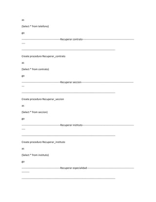 as

(Select * from telefono)

go

---------------------------------------------Recuperar contrato------------------------------------------------------------
----

-------------------------------------------------------------------------------------------------------------

Create procedure Recuperar_contrato

as

(Select * from contrato)

go

---------------------------------------------Recuperar seccion-------------------------------------------------------------
---

-------------------------------------------------------------------------------------------------------------

Create procedure Recuperar_seccion

as

(Select * from seccion)

go

---------------------------------------------Recuperar instituto------------------------------------------------------------
----

-------------------------------------------------------------------------------------------------------------

Create procedure Recuperar_instituto

as

(Select * from instituto)

go

---------------------------------------------Recuperar especialidad-------------------------------------------------------
---------

-------------------------------------------------------------------------------------------------------------
 