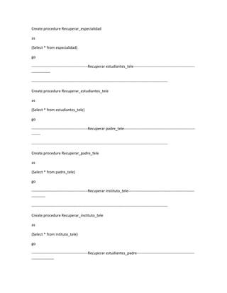 Create procedure Recuperar_especialidad

as

(Select * from especialidad)

go

---------------------------------------------Recuperar estudiantes_tele-------------------------------------------------
---------------

-------------------------------------------------------------------------------------------------------------

Create procedure Recuperar_estudiantes_tele

as

(Select * from estudiantes_tele)

go

---------------------------------------------Recuperar padre_tele---------------------------------------------------------
-------

-------------------------------------------------------------------------------------------------------------

Create procedure Recuperar_padre_tele

as

(Select * from padre_tele)

go

---------------------------------------------Recuperar instituto_tele-----------------------------------------------------
-----------

-------------------------------------------------------------------------------------------------------------

Create procedure Recuperar_instituto_tele

as

(Select * from intituto_tele)

go

---------------------------------------------Recuperar estudiantes_padre----------------------------------------------
------------------
 