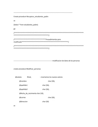 -------------------------------------------------------------------------------------------------------------

Create procedure Recuperar_estudiantes_padre

as

(Select * from estudiantes_padre)

go

/*******************************************************************************
****************************************/

/************************************Procedimientos para
modificado*****************************************************/

/*******************************************************************************
****************************************/




------------------------------------------------------------------------modificacion de datos de los personas



create procedure Modificar_personas



     @cedula            RCed,                   --insertamos los nuevos valores

          @nombre                                              char (50),

          @apellido1                                 char (50),

          @apellido2                                 char (50),

          @fecha_de_nacimiento char (10),

          @correo                                              char (50),

          @direccion                                 char (50)

as
 