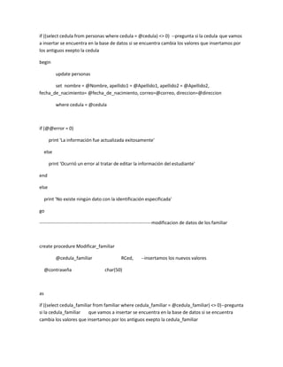 if ((select cedula from personas where cedula = @cedula) <> 0) --pregunta si la cedula que vamos
a insertar se encuentra en la base de datos si se encuentra cambia los valores que insertamos por
los antiguos exepto la cedula

begin

            update personas

       set nombre = @Nombre, apellido1 = @Apellido1, apellido2 = @Apellido2,
fecha_de_nacimiento= @fecha_de_nacimiento, correo=@correo, direccion=@direccion

            where cedula = @cedula



if (@@error = 0)

       print 'La información fue actualizada exitosamente'

     else

       print 'Ocurrió un error al tratar de editar la información del estudiante'

end

else

     print 'No existe ningún dato con la identificación especificada'

go

------------------------------------------------------------------------modificacion de datos de los familiar



create procedure Modificar_familiar

            @cedula_familiar                   RCed,       --insertamos los nuevos valores

     @contraseña                     char(50)



as

if ((select cedula_familiar from familiar where cedula_familiar = @cedula_familiar) <> 0)--pregunta
si la cedula_familiar    que vamos a insertar se encuentra en la base de datos si se encuentra
cambia los valores que insertamos por los antiguos exepto la cedula_familiar
 