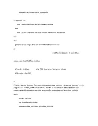 where id_seccionaño = @id_seccionaño



if (@@error = 0)

       print 'La información fue actualizada exitosamente'

     else

       print 'Ocurrió un error al tratar de editar la información del seccion'

end

else

     print 'No existe ningún dato con la identificación especificada'

go

------------------------------------------------------------------------modificacion de datos de los instituto



create procedure Modificar_instituto



     @nombre_instituto               char (50),--insertamos los nuevos valores

     @direccion char (50)



as

if ((select nombre_instituto from instituto where nombre_instituto = @nombre_instituto ) <> 0)--
pregunta si la nombre_institutoque vamos a insertar se encuentra en la base de datos si se
encuentra cambia los valores que insertamos por los antiguos exepto la nombre_instituto

begin

            update instituto

            set direccion=@direccion

            where nombre_instituto = @nombre_instituto
 