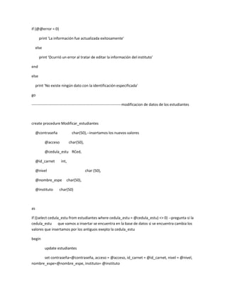 if (@@error = 0)

       print 'La información fue actualizada exitosamente'

     else

       print 'Ocurrió un error al tratar de editar la información del instituto'

end

else

     print 'No existe ningún dato con la identificación especificada'

go

------------------------------------------------------------------------modificacion de datos de los estudiantes



create procedure Modificar_estudiantes

     @contraseña              char(50),--insertamos los nuevos valores

            @acceso          char(50),

            @cedula_estu RCed,

     @id_carnet       int,

     @nivel                              char (50),

     @nombre_espe        char(50),

     @instituto     char(50)



as

if ((select cedula_estu from estudiantes where cedula_estu = @cedula_estu) <> 0) --pregunta si la
cedula_estu que vamos a insertar se encuentra en la base de datos si se encuentra cambia los
valores que insertamos por los antiguos exepto la cedula_estu

begin

            update estudiantes

      set contraseña=@contraseña, acceso = @acceso, id_carnet = @id_carnet, nivel = @nivel,
nombre_espe=@nombre_espe, instituto= @instituto
 
