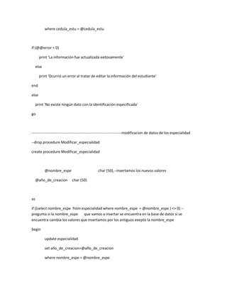 where cedula_estu = @cedula_estu



if (@@error = 0)

       print 'La información fue actualizada exitosamente'

     else

       print 'Ocurrió un error al tratar de editar la información del estudiante'

end

else

     print 'No existe ningún dato con la identificación especificada'

go



------------------------------------------------------------------------modificacion de datos de los especialidad

--drop procedure Modificar_especialidad

create procedure Modificar_especialidad



            @nombre_espe                       char (50),--insertamos los nuevos valores

     @año_de_creacion       char (50)



as

if ((select nombre_espe from especialidad where nombre_espe = @nombre_espe ) <> 0) --
pregunta si la nombre_espe     que vamos a insertar se encuentra en la base de datos si se
encuentra cambia los valores que insertamos por los antiguos exepto la nombre_espe

begin

            update especialidad

            set año_de_creacion=@año_de_creacion

            where nombre_espe = @nombre_espe
 