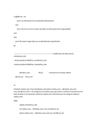 if (@@error = 0)

       print 'La información fue actualizada exitosamente'

     else

       print 'Ocurrió un error al tratar de editar la información de la especialidad'

end

else

     print 'No existe ningún dato con la identificación especificada'

go



------------------------------------------------------------------------modificacion de datos de los
estudiantes_tele

--drop procedure Modificar_estudiantes_tele

create procedure Modificar_estudiantes_tele



            @cedula_estu                 RCed,           --insertamos los nuevos valores

     @num_tel      Rnum_tel



as

if ((select cedula_estu from estudiantes_tele where cedula_estu = @cedula_estu and
num_tel=@num_tel ) <> 0)--pregunta si la cedula_estu que vamos a insertar se encuentra en la
base de datos si se encuentra cambia los valores que insertamos por los antiguos exepto la
cedula_estu

begin

            update estudiantes_tele

            set cedula_estu = @cedula_estu, num_tel=@num_tel

            where cedula_estu = @cedula_estu and num_tel=@num_tel
 