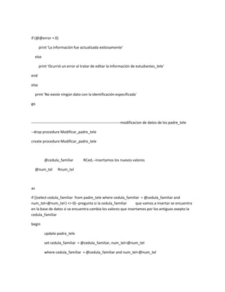 if (@@error = 0)

       print 'La información fue actualizada exitosamente'

     else

       print 'Ocurrió un error al tratar de editar la información de estudiantes_tele'

end

else

     print 'No existe ningún dato con la identificación especificada'

go



------------------------------------------------------------------------modificacion de datos de los padre_tele

--drop procedure Modificar_padre_tele

create procedure Modificar_padre_tele



            @cedula_familiar         RCed,--insertamos los nuevos valores

     @num_tel      Rnum_tel



as

if ((select cedula_familiar from padre_tele where cedula_familiar = @cedula_familiar and
num_tel=@num_tel ) <> 0)--pregunta si la cedula_familiar        que vamos a insertar se encuentra
en la base de datos si se encuentra cambia los valores que insertamos por los antiguos exepto la
cedula_familiar

begin

            update padre_tele

            set cedula_familiar = @cedula_familiar, num_tel=@num_tel

            where cedula_familiar = @cedula_familiar and num_tel=@num_tel
 
