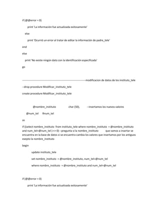 if (@@error = 0)

       print 'La información fue actualizada exitosamente'

     else

       print 'Ocurrió un error al tratar de editar la información de padre_tele'

end

else

     print 'No existe ningún dato con la identificación especificada'

go



------------------------------------------------------------------------modificacion de datos de los instituto_tele

--drop procedure Modificar_instituto_tele

create procedure Modificar_instituto_tele



             @nombre_instituto                 char (50),        --insertamos los nuevos valores

      @num_tel       Rnum_tel

as

if ((select nombre_instituto from instituto_tele where nombre_instituto = @nombre_instituto
and num_tel=@num_tel ) <> 0) --pregunta si la nombre_instituto         que vamos a insertar se
encuentra en la base de datos si se encuentra cambia los valores que insertamos por los antiguos
exepto la nombre_instituto

begin

            update instituto_tele

            set nombre_instituto = @nombre_instituto, num_tel=@num_tel

            where nombre_instituto = @nombre_instituto and num_tel=@num_tel



if (@@error = 0)

       print 'La información fue actualizada exitosamente'
 