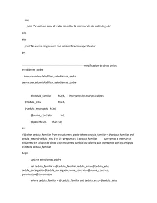 else

       print 'Ocurrió un error al tratar de editar la información de instituto_tele'

end

else

     print 'No existe ningún dato con la identificación especificada'

go



------------------------------------------------------------------------modificacion de datos de los
estudiantes_padre

--drop procedure Modificar_estudiantes_padre

create procedure Modificar_estudiantes_padre



            @cedula_familiar          RCed, --insertamos los nuevos valores

     @cedula_estu                     RCed,

     @cedula_encargado RCed,

            @nume_contrato               int,

            @parentesco        char (50)

as

if ((select cedula_familiar from estudiantes_padre where cedula_familiar = @cedula_familiar and
cedula_estu=@cedula_estu ) <> 0)--pregunta si la cedula_familiar       que vamos a insertar se
encuentra en la base de datos si se encuentra cambia los valores que insertamos por los antiguos
exepto la cedula_familiar

begin

            update estudiantes_padre

       set cedula_familiar = @cedula_familiar, cedula_estu=@cedula_estu,
cedula_encargado=@cedula_encargado,nume_contrato=@nume_contrato,
parentesco=@parentesco

            where cedula_familiar = @cedula_familiar and cedula_estu=@cedula_estu
 