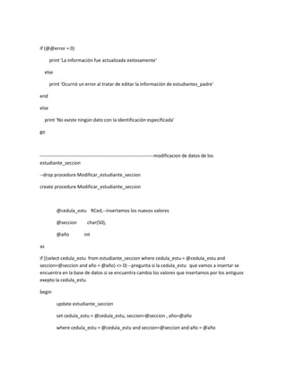 if (@@error = 0)

       print 'La información fue actualizada exitosamente'

     else

       print 'Ocurrió un error al tratar de editar la información de estudiantes_padre'

end

else

     print 'No existe ningún dato con la identificación especificada'

go



------------------------------------------------------------------------modificacion de datos de los
estudiante_seccion

--drop procedure Modificar_estudiante_seccion

create procedure Modificar_estudiante_seccion



            @cedula_estu RCed,--insertamos los nuevos valores

            @seccion       char(50),

            @año         int

as

if ((select cedula_estu from estudiante_seccion where cedula_estu = @cedula_estu and
seccion=@seccion and año = @año) <> 0) --pregunta si la cedula_estu que vamos a insertar se
encuentra en la base de datos si se encuentra cambia los valores que insertamos por los antiguos
exepto la cedula_estu

begin

            update estudiante_seccion

            set cedula_estu = @cedula_estu, seccion=@seccion , año=@año

            where cedula_estu = @cedula_estu and seccion=@seccion and año = @año
 