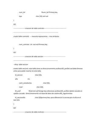 num_tel                                   Rnum_tel Primary key,

          tipo                            char (50) not null

)

GO

----------------------creacion de tabla contrato------------------------------------------

------------------------------------------------------------------------------------

create table contrato( ----necesita reparaciones -- mas atributos



          num_contrato int not null Primary key

)

GO

----------------------creacion de tabla seccion------------------------------------------

-----------------------------------------------------------------------------------

--drop table seccion

create table seccion(--esta tabla tiene un direccionamiento profesor(ID_prof)el cual debe llenarse
antes para poder insertar en esta tabla

    id_seccion                          char (10),

    año                   int,

          canti_estudiantes                            char (50),

          nivel                            char (50),

  ID_prof            RCed not null foreign key references profesor(ID_prof)on delete cascade on
update cascade,--direccionamiento a la base de datos de catalina BD_registronotas

  id_seccionaño                         char (50)primary key--para diferenciar la seccion por el año en el
que esta

)

GO

----------------------creacion de tabla instituto------------------------------------------
 