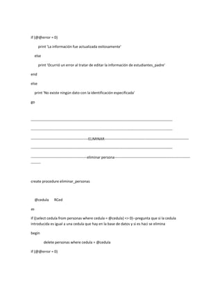 if (@@error = 0)

       print 'La información fue actualizada exitosamente'

     else

       print 'Ocurrió un error al tratar de editar la información de estudiantes_padre'

end

else

     print 'No existe ningún dato con la identificación especificada'

go



--------------------------------------------------------------------------------------------------------------------

--------------------------------------------------------------------------------------------------------------------

-----------------------------------------------ELIMINAR---------------------------------------------------------------------

--------------------------------------------------------------------------------------------------------------------

----------------------------------------------eliminar persona--------------------------------------------------------------
--------



create procedure eliminar_personas



     @cedula       RCed

as

if ((select cedula from personas where cedula = @cedula) <> 0)--pregunta que si la cedula
introducida es igual a una cedula que hay en la base de datos y si es haci se elimina

begin

            delete personas where cedula = @cedula

if (@@error = 0)
 