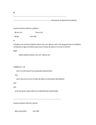 go

----------------------------------------------------------------------------------------------------

------------------------------------------------------------------------eliminacion de datos de los telefono



create procedure eliminar_telefono

  @num_tel                                Rnum_tel,

  @tipo                        char (50)

as

if ((select num_tel from telefono where num_tel = @num_tel) <> 0)--pregunta que si el telefono
introducida es igual al telefono que hay en la base de datos y si es haci se elimina

begin

            delete telefono where num_tel = @num_tel




if (@@error = 0)

       print 'La información fue actualizada exitosamente'

     else

       print 'Ocurrió un error al tratar de editar la información del telefono'

end

else

     print 'No existe ningún dato con la identificación especificada'



------------------------------------------------------------------------------------------

create procedure eliminar_seccion



     @id_seccionaño                 char (50)
 
