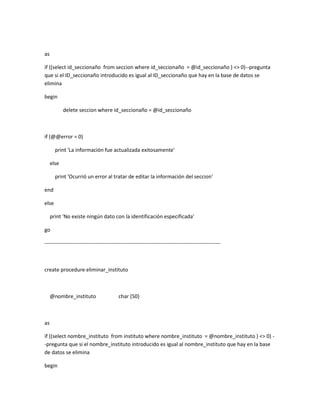 as

if ((select id_seccionaño from seccion where id_seccionaño = @id_seccionaño ) <> 0)--pregunta
que si el ID_seccionaño introducido es igual al ID_seccionaño que hay en la base de datos se
elimina

begin

            delete seccion where id_seccionaño = @id_seccionaño



if (@@error = 0)

       print 'La información fue actualizada exitosamente'

     else

       print 'Ocurrió un error al tratar de editar la información del seccion'

end

else

     print 'No existe ningún dato con la identificación especificada'

go

----------------------------------------------------------------------------------------------------



create procedure eliminar_instituto



     @nombre_instituto                    char (50)



as

if ((select nombre_instituto from instituto where nombre_instituto = @nombre_instituto ) <> 0) -
-pregunta que si el nombre_instituto introducido es igual al nombre_instituto que hay en la base
de datos se elimina

begin
 