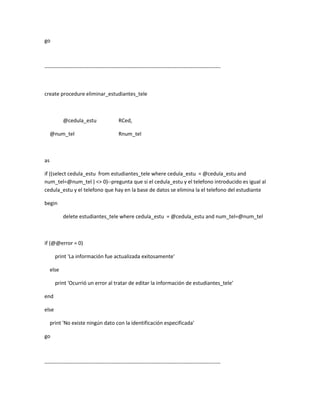 go



----------------------------------------------------------------------------------------------------



create procedure eliminar_estudiantes_tele



            @cedula_estu                  RCed,

     @num_tel                             Rnum_tel



as

if ((select cedula_estu from estudiantes_tele where cedula_estu = @cedula_estu and
num_tel=@num_tel ) <> 0)--pregunta que si el cedula_estu y el telefono introducido es igual al
cedula_estu y el telefono que hay en la base de datos se elimina la el telefono del estudiante

begin

            delete estudiantes_tele where cedula_estu = @cedula_estu and num_tel=@num_tel



if (@@error = 0)

       print 'La información fue actualizada exitosamente'

     else

       print 'Ocurrió un error al tratar de editar la información de estudiantes_tele'

end

else

     print 'No existe ningún dato con la identificación especificada'

go



----------------------------------------------------------------------------------------------------
 