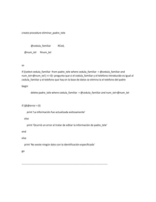 create procedure eliminar_padre_tele



            @cedula_familiar              RCed,

     @num_tel        Rnum_tel



as

if ((select cedula_familiar from padre_tele where cedula_familiar = @cedula_familiar and
num_tel=@num_tel ) <> 0)--pregunta que si el cedula_familiar y el telefono introducido es igual al
cedula_familiar y el telefono que hay en la base de datos se elimina la el telefono del padre

begin

            delete padre_tele where cedula_familiar = @cedula_familiar and num_tel=@num_tel



if (@@error = 0)

       print 'La información fue actualizada exitosamente'

     else

       print 'Ocurrió un error al tratar de editar la información de padre_tele'

end

else

     print 'No existe ningún dato con la identificación especificada'

go



----------------------------------------------------------------------------------------------------
 